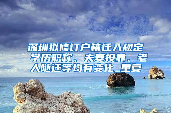 深圳拟修订户籍迁入规定 学历职称、夫妻投靠、老人随迁等均有变化_重复