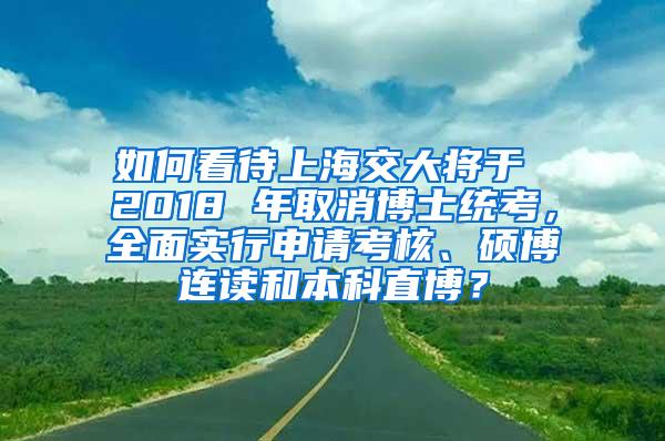 如何看待上海交大将于 2018 年取消博士统考，全面实行申请考核、硕博连读和本科直博？