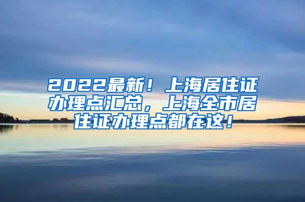 2022最新！上海居住证办理点汇总，上海全市居住证办理点都在这！