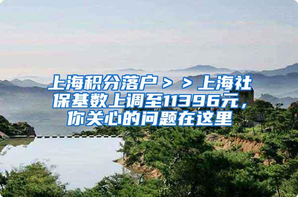 上海积分落户＞＞上海社保基数上调至11396元，你关心的问题在这里