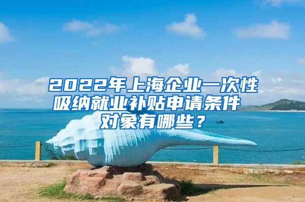 2022年上海企业一次性吸纳就业补贴申请条件 对象有哪些？