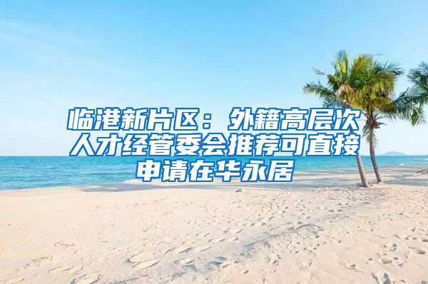 临港新片区：外籍高层次人才经管委会推荐可直接申请在华永居