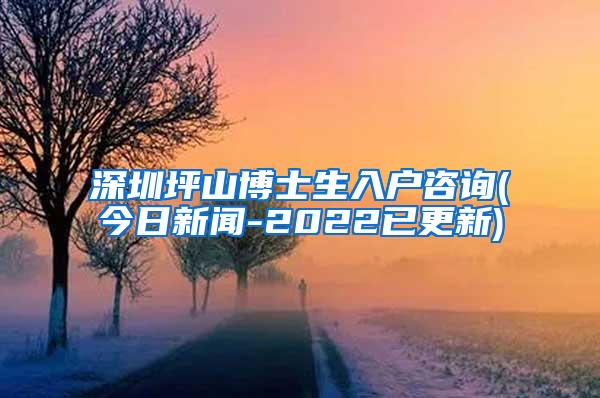 深圳坪山博士生入户咨询(今日新闻-2022已更新)