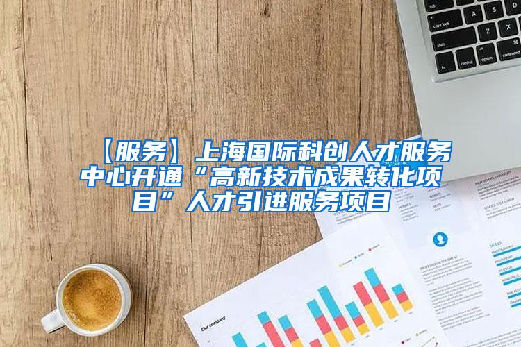【服务】上海国际科创人才服务中心开通“高新技术成果转化项目”人才引进服务项目
