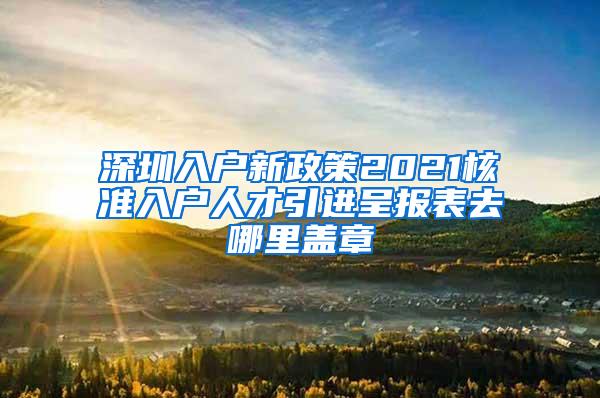 深圳入户新政策2021核准入户人才引进呈报表去哪里盖章