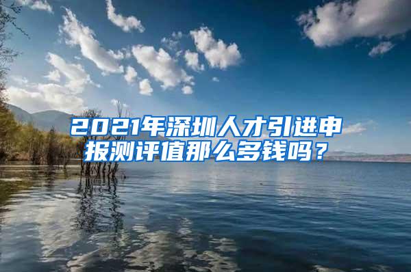 2021年深圳人才引进申报测评值那么多钱吗？