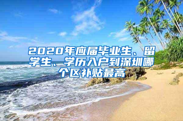 2020年应届毕业生、留学生、学历入户到深圳哪个区补贴最高