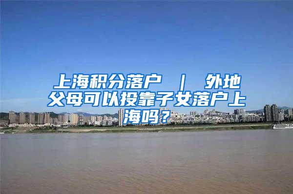 上海积分落户 ｜ 外地父母可以投靠子女落户上海吗？