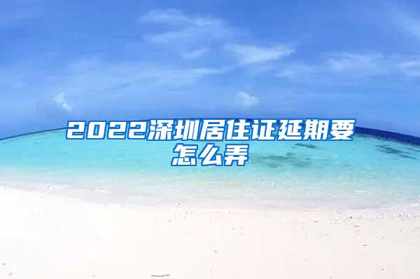 2022深圳居住证延期要怎么弄