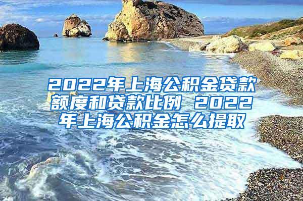 2022年上海公积金贷款额度和贷款比例 2022年上海公积金怎么提取