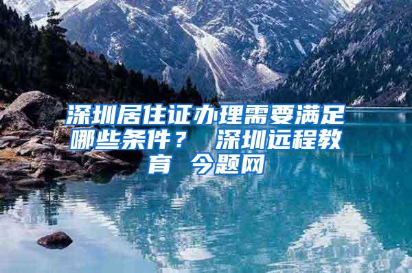 深圳居住证办理需要满足哪些条件？ 深圳远程教育 今题网