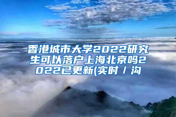 香港城市大学2022研究生可以落户上海北京吗2022已更新(实时／沟