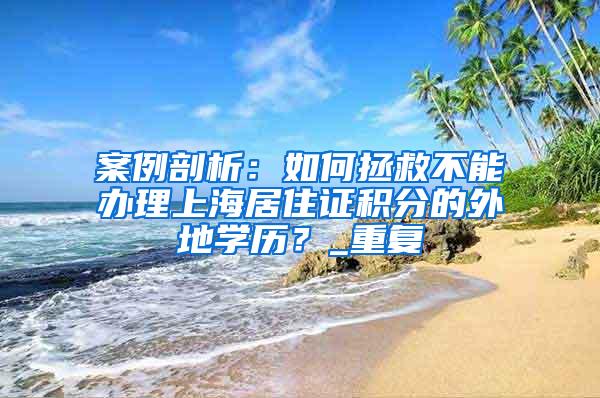 案例剖析：如何拯救不能办理上海居住证积分的外地学历？_重复