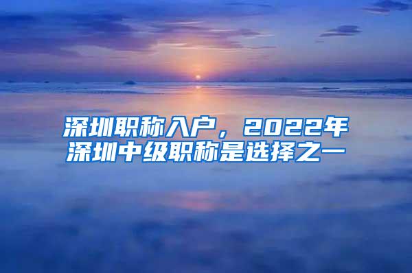 深圳职称入户，2022年深圳中级职称是选择之一
