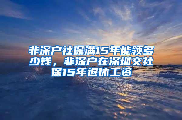 非深户社保满15年能领多少钱，非深户在深圳交社保15年退休工资