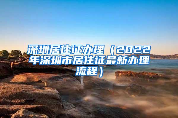 深圳居住证办理（2022年深圳市居住证最新办理流程）