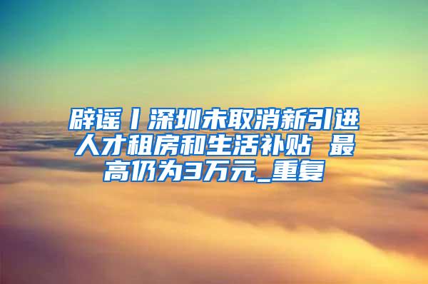 辟谣丨深圳未取消新引进人才租房和生活补贴 最高仍为3万元_重复