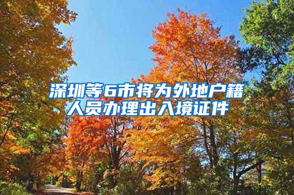 深圳等6市将为外地户籍人员办理出入境证件