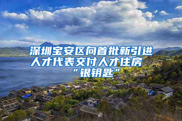 深圳宝安区向首批新引进人才代表交付人才住房“银钥匙”