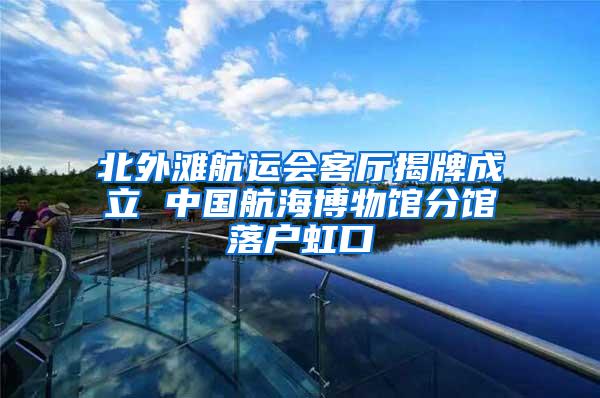 北外滩航运会客厅揭牌成立 中国航海博物馆分馆落户虹口