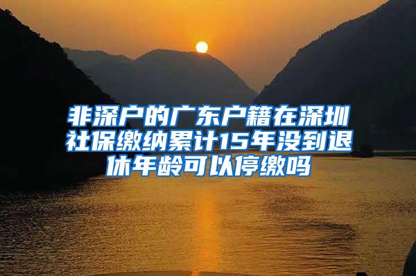 非深户的广东户籍在深圳社保缴纳累计15年没到退休年龄可以停缴吗
