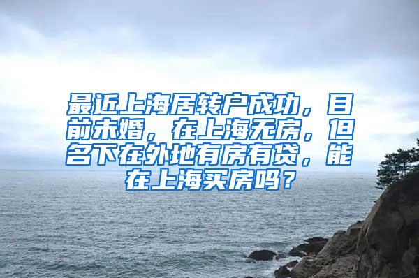 最近上海居转户成功，目前未婚，在上海无房，但名下在外地有房有贷，能在上海买房吗？