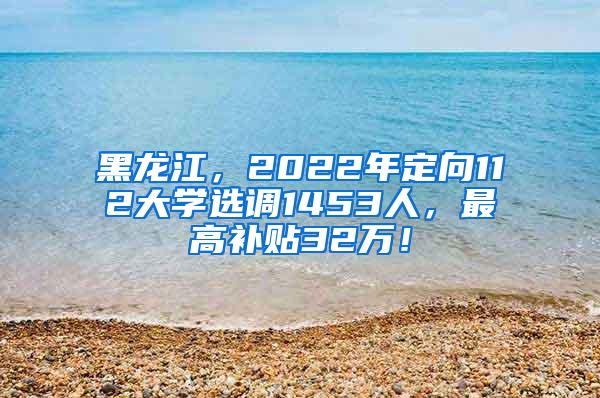 黑龙江，2022年定向112大学选调1453人，最高补贴32万！