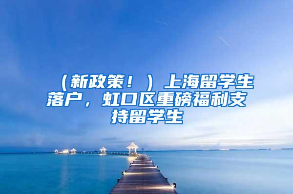 （新政策！）上海留学生落户，虹口区重磅福利支持留学生