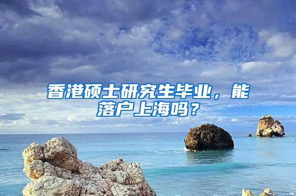 香港硕士研究生毕业，能落户上海吗？