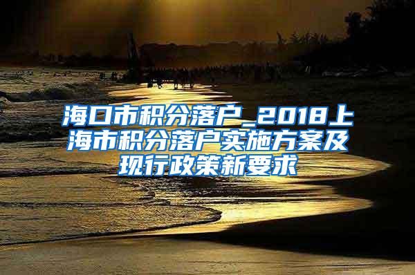 海口市积分落户_2018上海市积分落户实施方案及现行政策新要求