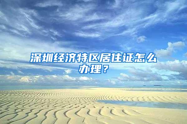 深圳经济特区居住证怎么办理？