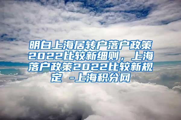 明白上海居转户落户政策2022比较新细则，上海落户政策2022比较新规定 -上海积分网