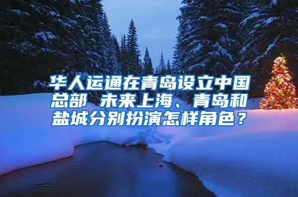 华人运通在青岛设立中国总部 未来上海、青岛和盐城分别扮演怎样角色？