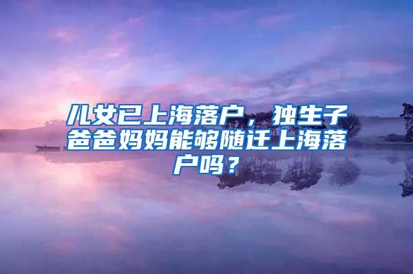 儿女已上海落户，独生子爸爸妈妈能够随迁上海落户吗？