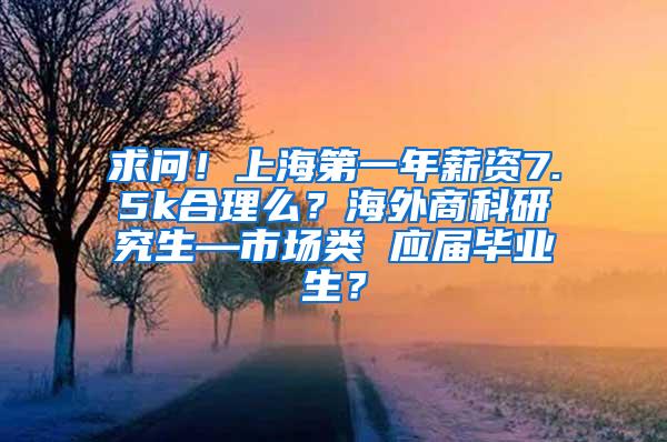 求问！上海第一年薪资7.5k合理么？海外商科研究生—市场类 应届毕业生？