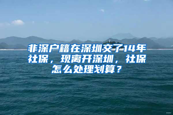 非深户籍在深圳交了14年社保，现离开深圳，社保怎么处理划算？