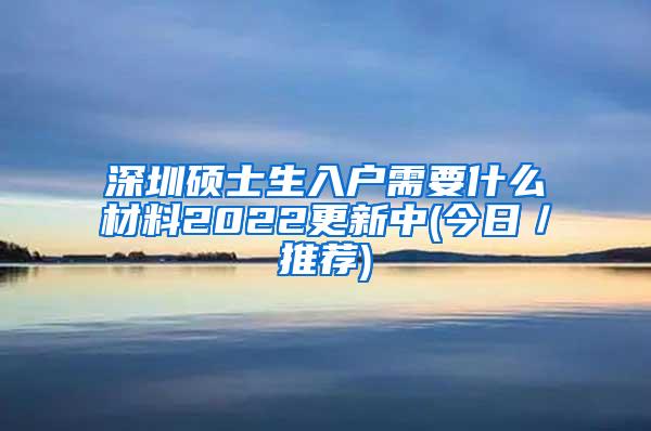 深圳硕士生入户需要什么材料2022更新中(今日／推荐)