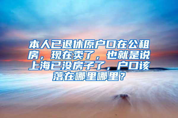 本人已退休原户口在公租房，现在卖了，也就是说上海已没房子了，户口该落在哪里哪里？