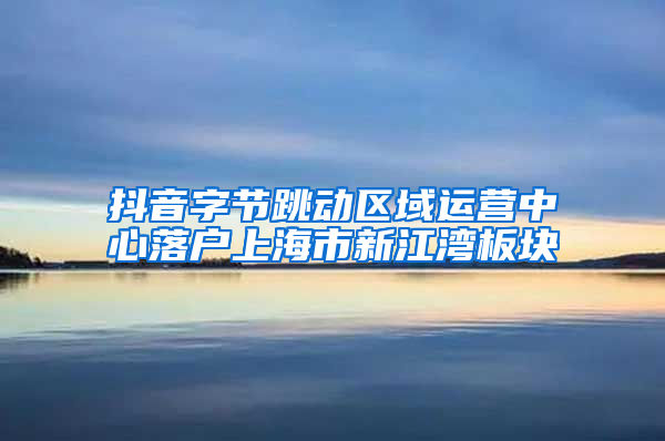抖音字节跳动区域运营中心落户上海市新江湾板块