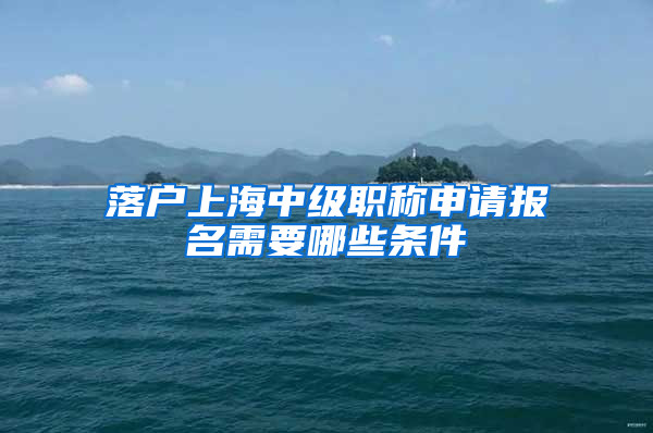 落户上海中级职称申请报名需要哪些条件