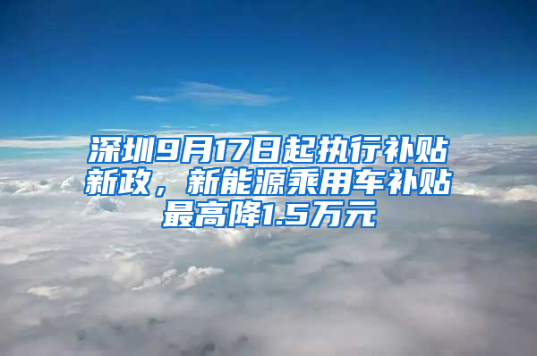 深圳9月17日起执行补贴新政，新能源乘用车补贴最高降1.5万元