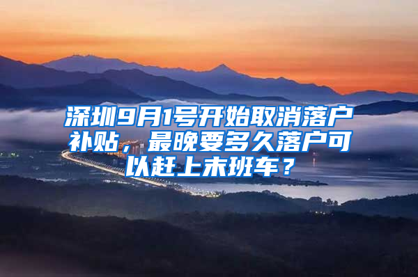 深圳9月1号开始取消落户补贴，最晚要多久落户可以赶上末班车？