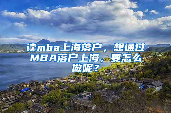 读mba上海落户，想通过MBA落户上海，要怎么做呢？