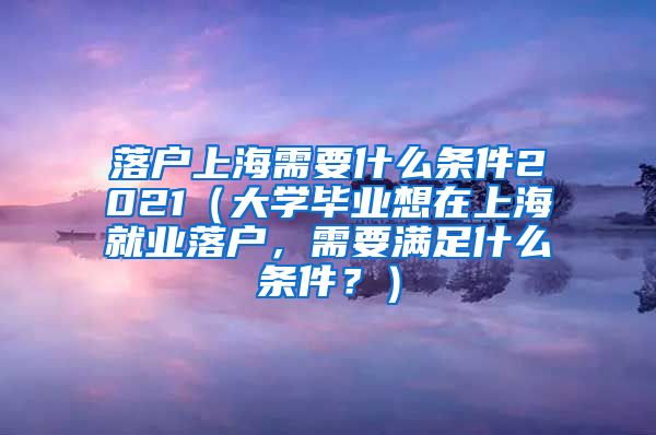 落户上海需要什么条件2021（大学毕业想在上海就业落户，需要满足什么条件？）