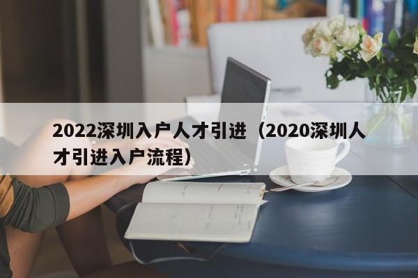 022深圳入户人才引进（2020深圳人才引进入户流程）"