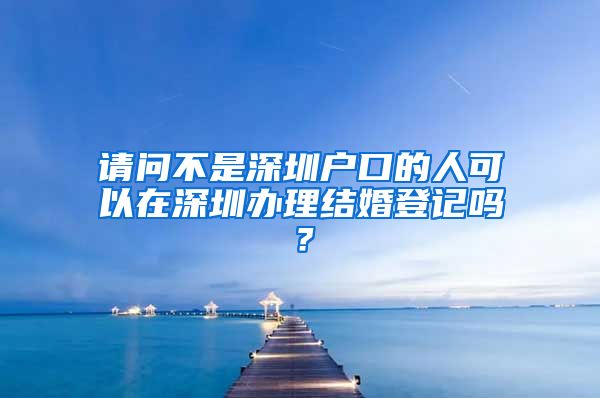 请问不是深圳户口的人可以在深圳办理结婚登记吗？