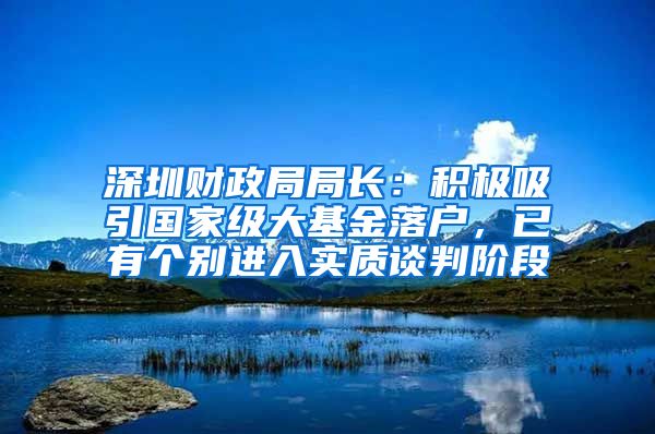 深圳财政局局长：积极吸引国家级大基金落户，已有个别进入实质谈判阶段