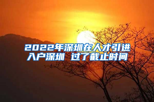2022年深圳在人才引进入户深圳 过了截止时间