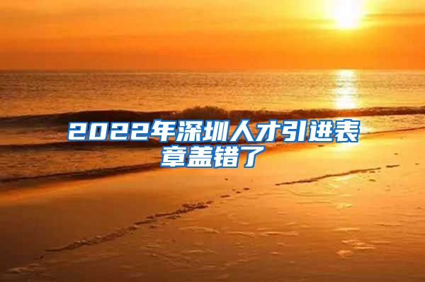 2022年深圳人才引进表章盖错了