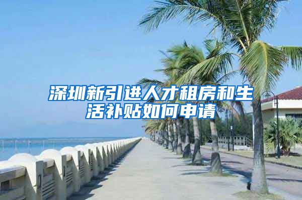 深圳新引进人才租房和生活补贴如何申请